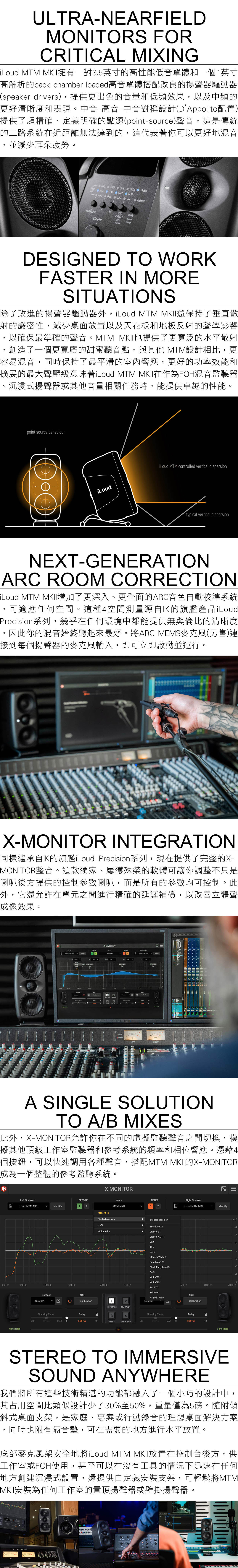 ULTRNEARFIELDONITOR FORCRITICAL MIXING  I擁有一對.英寸的高性能低音單體和一個1英寸高解析的back-chamber loaded高音單體搭配改良的揚聲器驅動器speaker driers)提供更出色的音量和低頻效果以及中頻的更好清晰度和表現。中音-高音-中音對稱設計(DAppolito配置)提供了超精確、定義明確的點源(point-source)聲音,這是傳統的二路系統在近距離無法達到的,這代表著你可以更好地混音並減少耳朵疲勞。+2dB+2dB  + 5Hz FLAT S FLAT  FLATHz 3dB CAL-dBVEXTENSION HFCALPRESETSENSVOLUMEhold tocalibratehold tochangeDESIGNED TO WORKFASTER IN MORESITUATIONS除了改進的揚聲器驅動器外,i  還保持了垂直散射的嚴密性,減少桌面放置以及天花板和地板反射的聲學影響,以確保最準確的聲音。MTM MKII也提供了更寬泛的水平散射,創造了一個更寬廣的甜蜜聽音點,與其他 MTM設計相,更容易混音,同時保持了最平滑的室內響應,更好的功率效能和擴展的最大聲壓級意味著i MTM MKII在作為FOH混音監聽器、沉浸式揚聲器或其他音量相關任務時,能提供卓越的性能。point source behaviouriLoudiLoud MTM controlled vertical dispersiontypical vertical dispersionNEXT-GENERATION ROOM CORRECTIONiLoud MTM MKII增加了更深入、更全面的音色自動校準系統,可適應任何空間。這種4空間測量源自IK的旗艦產品iLoudPrecision系列,幾乎在任何環境中都能提供無與倫比的清晰度因此你的混音始終聽起來最好。將ARC MEMS麥克風(另售)連接到每個揚聲器的麥克風輸入,即可立即啟動並運行。X-MONITOR INTEGRATION同樣繼承自IK的旗艦iLoud Precision系列,現在提供了完整的X-MONITOR整合。這款獨家、屢獲殊榮的軟體可讓你調整不只是喇叭後方提供的控制參數喇叭,而是所有的參數均可控制。此外,它還允許在單元之間進行精確的延遲補償,以改善立體聲成像效果。Left SpeakerLoud MTM MKIX-MONITORLF EXT  - vDESK0 -Right SpeakerLoud MTM ARCARC52MMTM  34 001010TLEFT A RIGHTALLEN&HEATH INTRAS   A SINGLE SOLUTIONTO A/B MIXES此外,X-MONITOR允許你在不同的虛擬監聽聲音之間切換,模擬其他頂級工作室監聽器和參考系統的頻率和相位響應。憑藉4個按鈕,可以快速調用各種聲音,搭配MTM MKII的X-MONITOR成為一個整體的參考監聽系統。Left SpeakerBEFOREiLoud MTM MKIIIdentify1230 Hz50 Hz100 Hz200 HzConnectedContourCustomX-MONITORMTM MKIIStudio MonitorsHi-FiMultimediaVoiceAFTERRight SpeakerMTM MKII12iLoud MTM MKIIIdentify4Models based onSmall Alu-29Classic1Classic AMT 7Dn 6Tn 8Qst 8Modern White 5Small Alu-120Black Entry Level 5+9+6+30-3-6Dn 5White 80s-9White 90s-12500 HzTkHz5 kHz10 kHz20 kHzPro STDYellow 5ARCHi-End 3-WayCalibration2CustomARCCalibrationMTM MKIIHE 3-WayStandby TimerDelayStandby TimerDelay4OFFminMAX 00.00 ms10AMT 7White 90sOFF60 minMAX00.00 ms10ConnectedSTEREO TO IMMERSIVESOUND ANYWHERE我們將所有這些技術精湛的功能都融入了一個小巧的設計中,其占用空間比類似設計少了30%至50%,重量僅為5磅。隨附傾斜式桌面支架,是家庭、專案或行動錄音的理想桌面解決方案同時也附有隔音墊,可在需要的地方進行水平放置。底部麥克風架安全地將iLoud MTM MKII放置在控制台後方,供工作室或FOH使用,甚至可以在沒有工具的情況下迅速在任何地方創建沉浸式設置,還提供自定義安裝支架,可輕鬆將MTMMKII安裝為任何工作室的置頂揚聲器或壁掛揚聲器。E