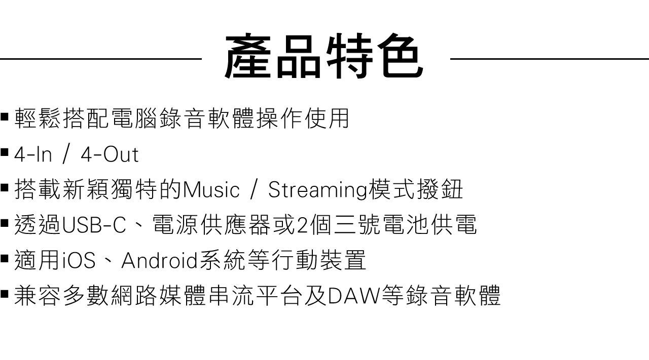 產品特色輕鬆搭配電腦錄音軟體操作使用 4-In/4-Out 搭載新穎獨特的Music / Streaming模式撥鈕透過USB-C、電源供應器或2個三號電池供電適用iOS、Android系統等行動裝置兼容多數網路媒體串流平台及DAW等錄音軟體